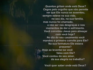Quantos gritam onde está Deus?Quantos gritam onde está Deus?
Cegos pelo orgulho que não permiteCegos pelo orgulho que não permite
ver que Ele nunca se ausentou,ver que Ele nunca se ausentou,
sempre esteve na sua vida,sempre esteve na sua vida,
no seu dia, na sua família,no seu dia, na sua família,
mas nunca foi chamado,mas nunca foi chamado,
a não ser nas desgraças e nosa não ser nas desgraças e nos
momentos de dor e sofrimento.momentos de dor e sofrimento.
Você convidou Jesus para almoçarVocê convidou Jesus para almoçar
com você hoje?com você hoje?
No dia do seu casamento vocêNo dia do seu casamento você
mandou o primeiro convite para Ele?mandou o primeiro convite para Ele?
Na sua formatura Ele estavaNa sua formatura Ele estava
presente?presente?
Hoje ao levantar-se vocêHoje ao levantar-se você
falou com Ele?falou com Ele?
Você contou do seu amor,Você contou do seu amor,
da sua alegria no trabalho?da sua alegria no trabalho?
Você quer saber onde está Deus?Você quer saber onde está Deus?
 