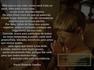 Música :Música :
Gracias a la vida-R.ClaydermanGracias a la vida-R.Clayderman
Montagem :Montagem :
maricarusocunha@terra.com.brmaricarusocunha@terra.com.br
www.pranos.com.brwww.pranos.com.br
Olhe para a sua vida, como você trata osOlhe para a sua vida, como você trata os
seus, olhe para a sua casa,seus, olhe para a sua casa,
reveja suas atitudes diárias.reveja suas atitudes diárias.
Os atos falam mais do que as palavrasOs atos falam mais do que as palavras
e tudo o que fazemos, são as verdadeirase tudo o que fazemos, são as verdadeiras
orações que levamos até Ele.orações que levamos até Ele.
Por isso, antes de fazer sua oraçãoPor isso, antes de fazer sua oração
repetida, velha e cansada, coloque umrepetida, velha e cansada, coloque um
"fogo novo" na sua vida:"fogo novo" na sua vida:
Convide Jesus para participar de todosConvide Jesus para participar de todos
os seus momentos, e assim, você seráos seus momentos, e assim, você será
preenchido, saciado, envolvido pelo amorpreenchido, saciado, envolvido pelo amor
que nunca acaba,que nunca acaba,
pela água que sacia a tua sede,pela água que sacia a tua sede,
e então, mesmo com muito pouco,e então, mesmo com muito pouco,
serás plenamente feliz, porque Ele veioserás plenamente feliz, porque Ele veio
para que todos tenham vida,para que todos tenham vida,
e tenham vida com abundância.e tenham vida com abundância.
Paulo Roberto GaefkePaulo Roberto Gaefke
 