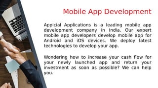 Mobile App Development
Appicial Applications is a leading mobile app
development company in India. Our expert
mobile app developers develop mobile app for
Android and iOS devices. We deploy latest
technologies to develop your app.
Wondering how to increase your cash flow for
your newly launched app and return your
investment as soon as possible? We can help
you.
 