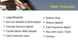 Main Features
 Login/Register
 Service Details & Description
 Change Service Option
 Confirmation With Details
 Call Customer Care
 Online Chat
 Status Update
 Call Insurance Agent
 Pay with Cash / Card
 Invoice
 