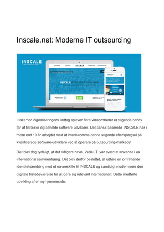 Inscale.net: Moderne IT outsourcing
I takt med digitaliseringens indtog oplever flere virksomheder et stigende behov
for at tiltrække og beholde software-udviklere. Det dansk-baserede INSCALE har i
mere end 10 år arbejdet med at imødekomme denne stigende efterspørgsel på
kvalificerede software-udviklere ved at operere på outsourcing-markedet
Det blev dog tydeligt, at det tidligere navn, Vedel IT, var svært at anvende i en
international sammenhæng. Det blev derfor besluttet, at udføre en omfattende
identitetsændring med et navneskifte til INSCALE og samtidigt modernisere den
digitale tilstedeværelse for at gøre sig relevant internationalt. Dette medførte
udvikling af en ny hjemmeside.
 