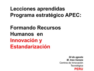 Lecciones aprendidas
Programa estratégico APEC:

Formando Recursos
Humanos en
Innovación y
Estandarización
                          24 de agosto
                        M. Ines Carazo
                  Centros de Innovación
                            Tecnológica
                               PERU
 
