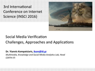 Social	Media	Veriﬁca.on		
Challenges,	Approaches	and	Applica.ons	
Dr.	Yiannis	Kompatsiaris,	ikom@i2.gr	
Mul$media,	Knowledge	and	Social	Media	Analy$cs	Lab,	Head	
CERTH-ITI	
3rd	Interna.onal	
Conference	on	Internet	
Science	(INSCI	2016)	
 