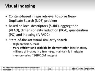 3rd	interna*onal	conference	on	Internet	Science		
INSCI	2016	
Social	Media	Veriﬁca*on	
Visual	Indexing	
•  Content-based	image	retrieval	to	solve	Near-
Duplicate	Search	(NDS)	problem		
•  Based	on	local	descriptors	(SURF),	aggrega.on	
(VLAD),	dimensionality	reduc.on	(PCA),	quan.za.on	
(PQ)	and	indexing	(IVFADC)	
•  State-of-the-art	visual	similarity	search	
–  High	precision/recall	
–  Very	eﬃcient	and	scalable	implementa2on	(search	many	
millions	of	images	in	a	few	msec,	maintain	full	index	in	
memory	using	~1GB/10M	images)	
31	
 