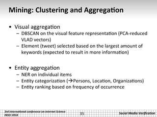 3rd	interna*onal	conference	on	Internet	Science		
INSCI	2016	
Social	Media	Veriﬁca*on	
Mining:	Clustering	and	Aggrega2on	
•  Visual	aggrega.on	
–  DBSCAN	on	the	visual	feature	representa.on	(PCA-reduced	
VLAD	vectors)	
–  Element	(tweet)	selected	based	on	the	largest	amount	of	
keywords	(expected	to	result	in	more	informa.on)	
•  En.ty	aggrega.on	
–  NER	on	individual	items	
–  En.ty	categoriza.on	(àPersons,	Loca.on,	Organiza.ons)	
–  En.ty	ranking	based	on	frequency	of	occurrence	
35	
 