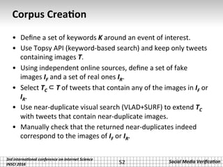 3rd	interna*onal	conference	on	Internet	Science		
INSCI	2016	
Social	Media	Veriﬁca*on	
Corpus	Crea2on	
•  Deﬁne	a	set	of	keywords	K	around	an	event	of	interest.	
•  Use	Topsy	API	(keyword-based	search)	and	keep	only	tweets	
containing	images	T.	
•  Using	independent	online	sources,	deﬁne	a	set	of	fake	
images	IF	and	a	set	of	real	ones	IR.	
•  Select	TC	⊂ T	of	tweets	that	contain	any	of	the	images	in	IF	or	
IR.	
•  Use	near-duplicate	visual	search	(VLAD+SURF)	to	extend	TC	
with	tweets	that	contain	near-duplicate	images.	
•  Manually	check	that	the	returned	near-duplicates	indeed	
correspond	to	the	images	of	IF	or	IR.	
52	
 