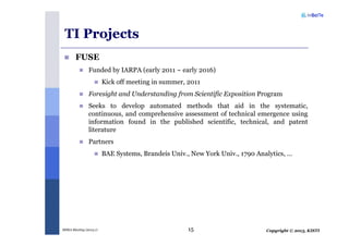 Copyright © 2013, KISTIMSRA Meeting (2013.1) 15
TI Projects
FUSE
Funded by IARPA (early 2011 ~ early 2016)
Kick off meeting in summer, 2011
Foresight and Understanding from Scientific Exposition Program
Seeks to develop automated methods that aid in the systematic,
continuous, and comprehensive assessment of technical emergence using
information found in the published scientific, technical, and patent
literature
Partners
BAE Systems, Brandeis Univ., New York Univ., 1790 Analytics, …
 