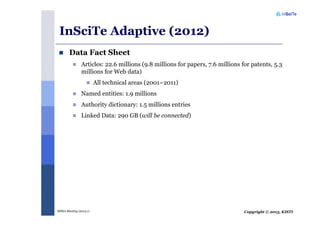 Copyright © 2013, KISTIMSRA Meeting (2013.1)
InSciTe Adaptive (2012)
Data Fact Sheet
Articles: 22.6 millions (9.8 millions for papers, 7.6 millions for patents, 5.3
millions for Web data)
All technical areas (2001~2011)
Named entities: 1.9 millions
Authority dictionary: 1.5 millions entries
Linked Data: 290 GB (will be connected)
 