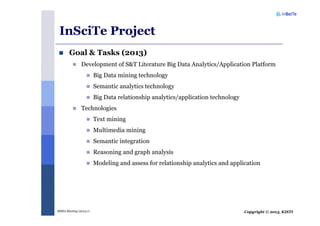 Copyright © 2013, KISTIMSRA Meeting (2013.1)
InSciTe Project
Goal & Tasks (2013)
Development of S&T Literature Big Data Analytics/Application Platform
Big Data mining technology
Semantic analytics technology
Big Data relationship analytics/application technology
Technologies
Text mining
Multimedia mining
Semantic integration
Reasoning and graph analysis
Modeling and assess for relationship analytics and application
 
