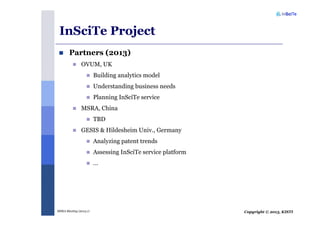 Copyright © 2013, KISTIMSRA Meeting (2013.1)
InSciTe Project
Partners (2013)
OVUM, UK
Building analytics model
Understanding business needs
Planning InSciTe service
MSRA, China
TBD
GESIS & Hildesheim Univ., Germany
Analyzing patent trends
Assessing InSciTe service platform
…
 