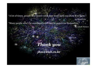 Copyright © 2013, KISTIMSRA Meeting (2013.1) 3232
Thank you
jhm@kisti.re.kr
“A lot of times, people don’t know what they want until you show it to them.”
by Steve Jobs
“Many people won’t be convinced until they’ve seen it for themselves.”
by Jakob Nielsen
 