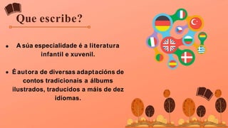Que escribe?
A súa especialidade é a literatura
infantil e xuvenil.
É autora de diversas adaptacións de
contos tradicionais a álbums
ilustrados, traducidos a máis de dez
idiomas.
 