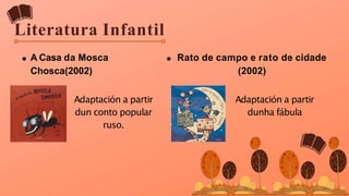 Literatura Infantil
A Casa da Mosca
Chosca(2002)
Rato de campo e rato de cidade
(2002)
Adaptación a partir
dun conto popular
ruso.
Adaptación a partir
dunha fábula
 