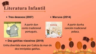 Literatura Infantil
Tres desexos (2007) Maruxa (2014)
A partir dun
conto tradicional
portugués.
A partir dunha
canción tradicional
polaca.
Dez gatiñas viaxeiras (2019)
Unha divertida viaxe por Galicia da man de
dezintrépidas gatiñas.
 