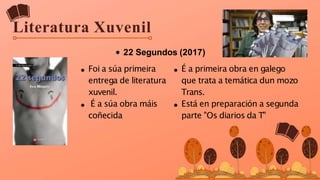 Literatura Xuvenil
22 Segundos (2017)
Foi a súa primeira
entrega de literatura
xuvenil.
É a súa obra máis
coñecida
É a primeira obra en galego
que trata a temática dun mozo
Trans.
Está en preparación a segunda
parte "Os diarios da T"
 