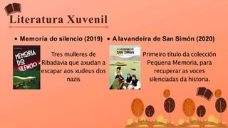 Literatura Xuvenil
Memoria do silencio (2019)
Tres mulleres de
Ribadavia que axudan a
escapar aos xudeus dos
nazis
A lavandeira de San Simón (2020)
Primeiro título da colección
Pequena Memoria,para
recuperar as voces
silenciadas da historia.
 