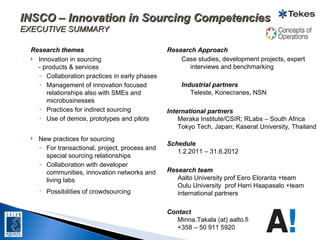 INSCO – Innovation in Sourcing Competencies
EXECUTIVE SUMMARY

  Research themes                                 Research Approach
   Innovation in sourcing                            Case studies, development projects, expert
    - products & services                                interviews and benchmarking
    ◦ Collaboration practices in early phases
    ◦ Management of innovation focused                 Industrial partners
       relationships also with SMEs and                   Teleste, Konecranes, NSN
       microbusinesses
    ◦ Practices for indirect sourcing             International partners
    ◦ Use of demos, prototypes and pilots             Meraka Institute/CSIR; RLabs – South Africa
                                                      Tokyo Tech, Japan; Kaserat University, Thailand
     New practices for sourcing
                                                  Schedule
      ◦ For transactional, project, process and
                                                     1.2.2011 – 31.6.2012
        special sourcing relationships
      ◦ Collaboration with developer
        communities, innovation networks and      Research team
        living labs                                  Aalto University prof Eero Eloranta +team
                                                     Oulu University prof Harri Haapasalo +team
      ◦ Possibilities of crowdsourcing               international partners

                                                  Contact
                                                     Minna.Takala (at) aalto.fi
                                                     +358 – 50 911 5920
 