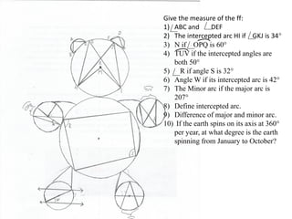 Give the measure of the ff:
1) ABC and DEF
2) The intercepted arc HI if GKJ is 34°
3) N if OPQ is 60°
4) TUV if the intercepted angles are
both 50°
5) R if angle S is 32°
6) Angle W if its intercepted arc is 42°
7) The Minor arc if the major arc is
207°
8) Define intercepted arc.
9) Difference of major and minor arc.
10) If the earth spins on its axis at 360°
per year, at what degree is the earth
spinning from January to October?
 