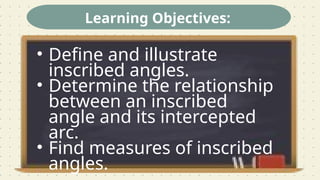 Learning Objectives:
• Define and illustrate
inscribed angles.
• Determine the relationship
between an inscribed
angle and its intercepted
arc.
• Find measures of inscribed
angles.
 