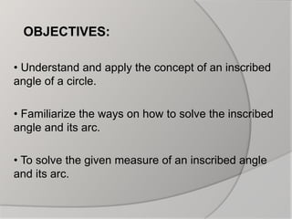 OBJECTIVES:
• Understand and apply the concept of an inscribed
angle of a circle.
• Familiarize the ways on how to solve the inscribed
angle and its arc.
• To solve the given measure of an inscribed angle
and its arc.
 