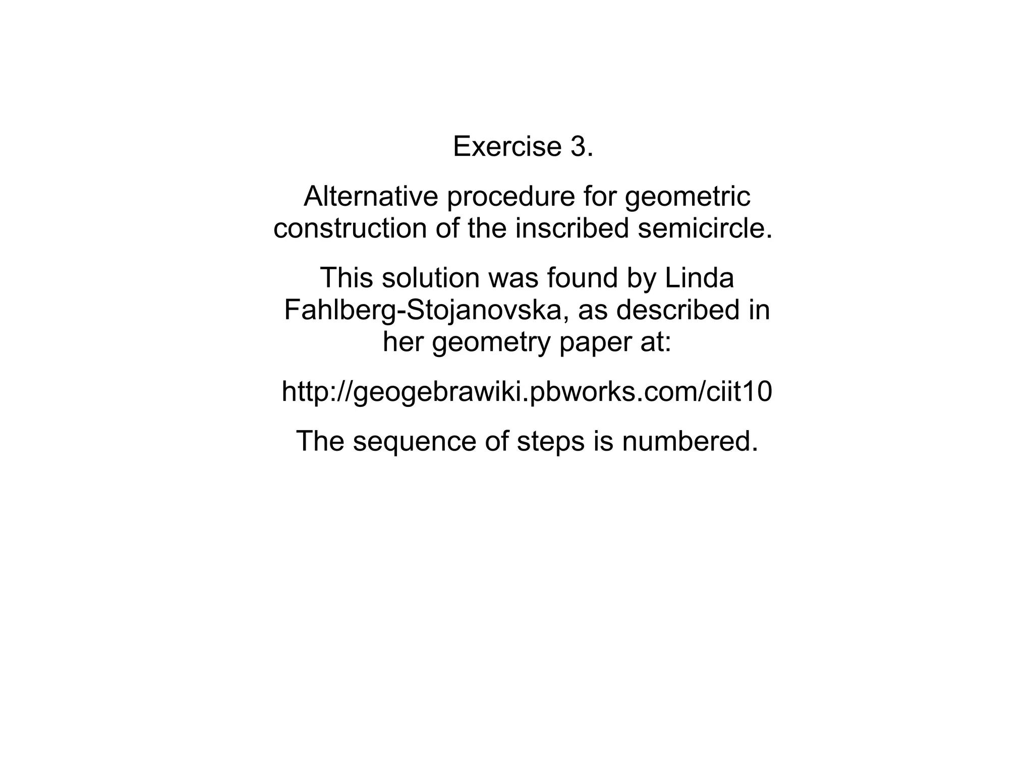 Exercise 3.
  Alternative procedure for geometric
construction of the inscribed semicircle.
  This solution was found by Linda
Fahlberg-Stojanovska, as described in
       her geometry paper at:
http://geogebrawiki.pbworks.com/ciit10
 The sequence of steps is numbered.
 