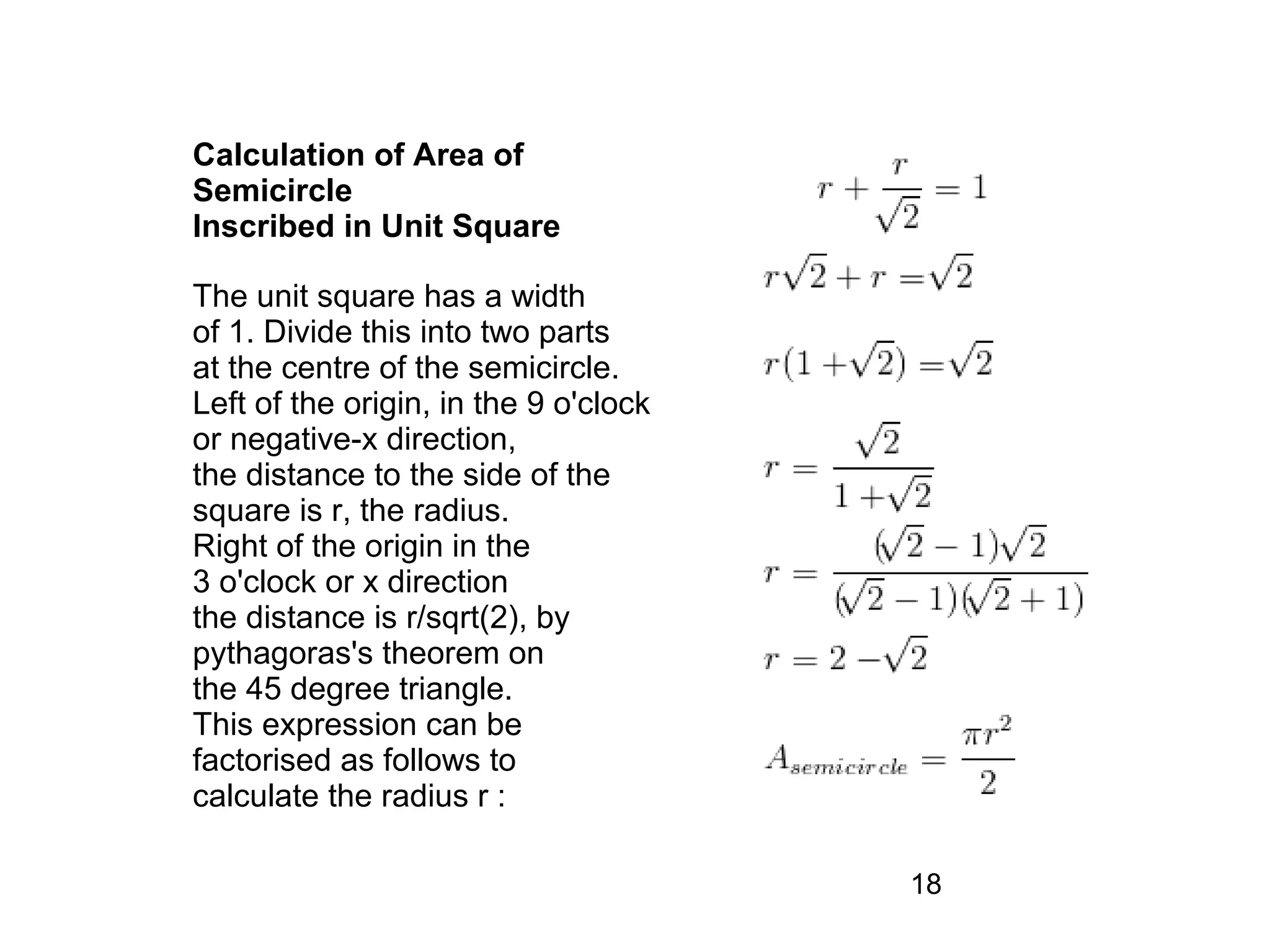 Calculation of Area of
Semicircle
Inscribed in Unit Square

The unit square has a width
of 1. Divide this into two parts
at the centre of the semicircle.
Left of the origin, in the 9 o'clock
or negative-x direction,
the distance to the side of the
square is r, the radius.
Right of the origin in the
3 o'clock or x direction
the distance is r/sqrt(2), by
pythagoras's theorem on
the 45 degree triangle.
This expression can be
factorised as follows to
calculate the radius r :

                                       18
 