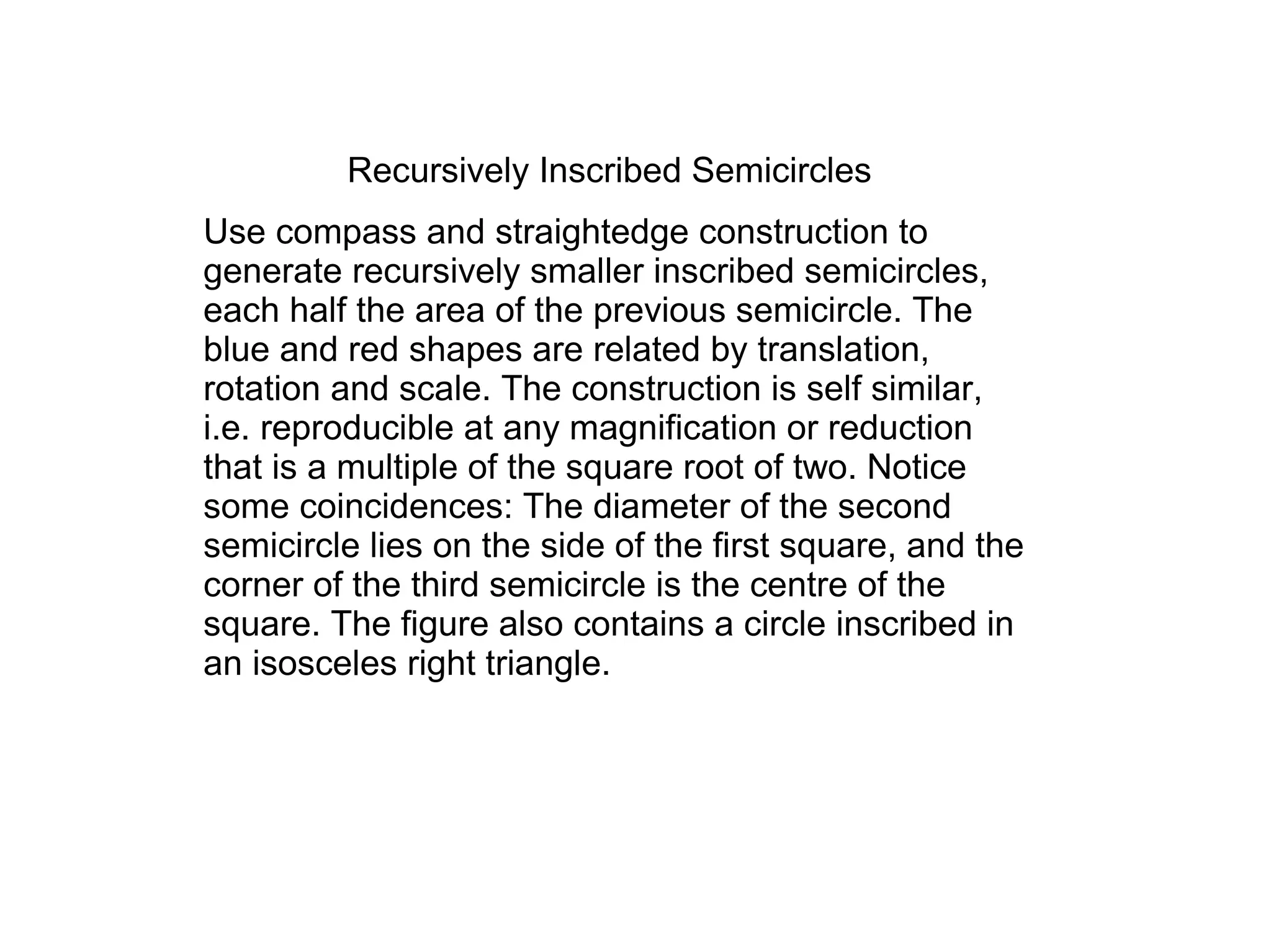 Recursively Inscribed Semicircles
Use compass and straightedge construction to
generate recursively smaller inscribed semicircles,
each half the area of the previous semicircle. The
blue and red shapes are related by translation,
rotation and scale. The construction is self similar,
i.e. reproducible at any magnification or reduction
that is a multiple of the square root of two. Notice
some coincidences: The diameter of the second
semicircle lies on the side of the first square, and the
corner of the third semicircle is the centre of the
square. The figure also contains a circle inscribed in
an isosceles right triangle.
 
