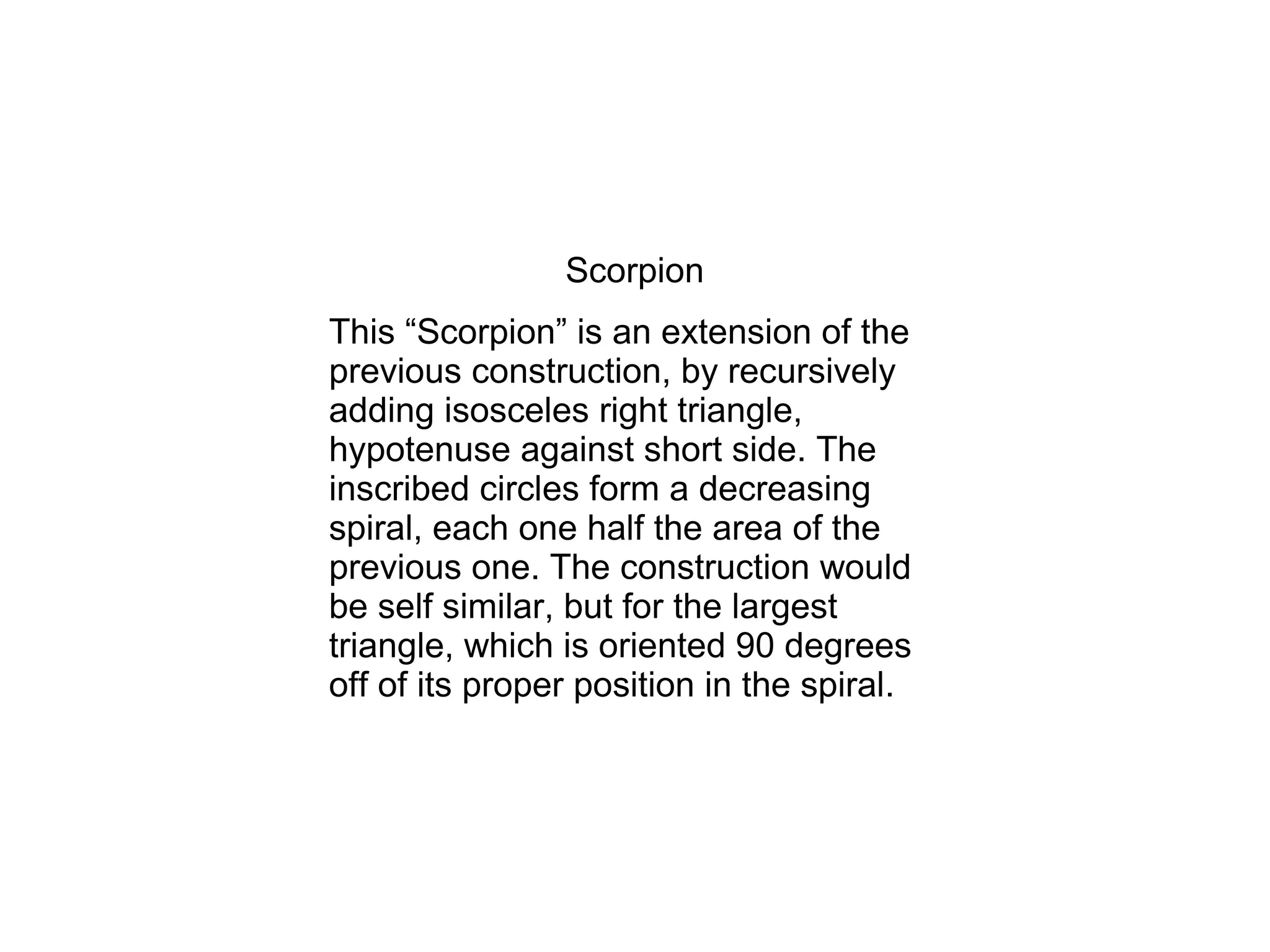 Scorpion
This “Scorpion” is an extension of the
previous construction, by recursively
adding isosceles right triangle,
hypotenuse against short side. The
inscribed circles form a decreasing
spiral, each one half the area of the
previous one. The construction would
be self similar, but for the largest
triangle, which is oriented 90 degrees
off of its proper position in the spiral.
 