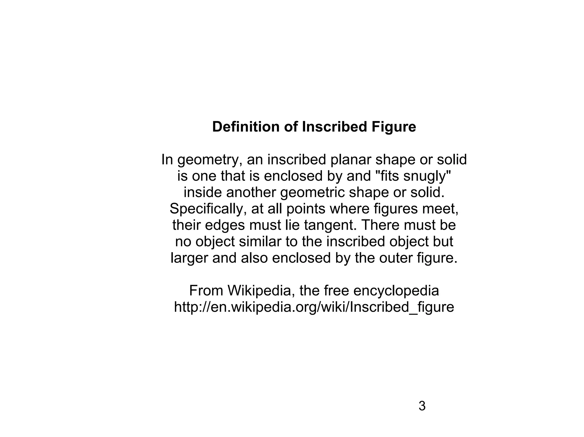 Definition of Inscribed Figure

In geometry, an inscribed planar shape or solid
    is one that is enclosed by and "fits snugly"
     inside another geometric shape or solid.
  Specifically, at all points where figures meet,
   their edges must lie tangent. There must be
    no object similar to the inscribed object but
  larger and also enclosed by the outer figure.

     From Wikipedia, the free encyclopedia
  http://en.wikipedia.org/wiki/Inscribed_figure




                                         3
 