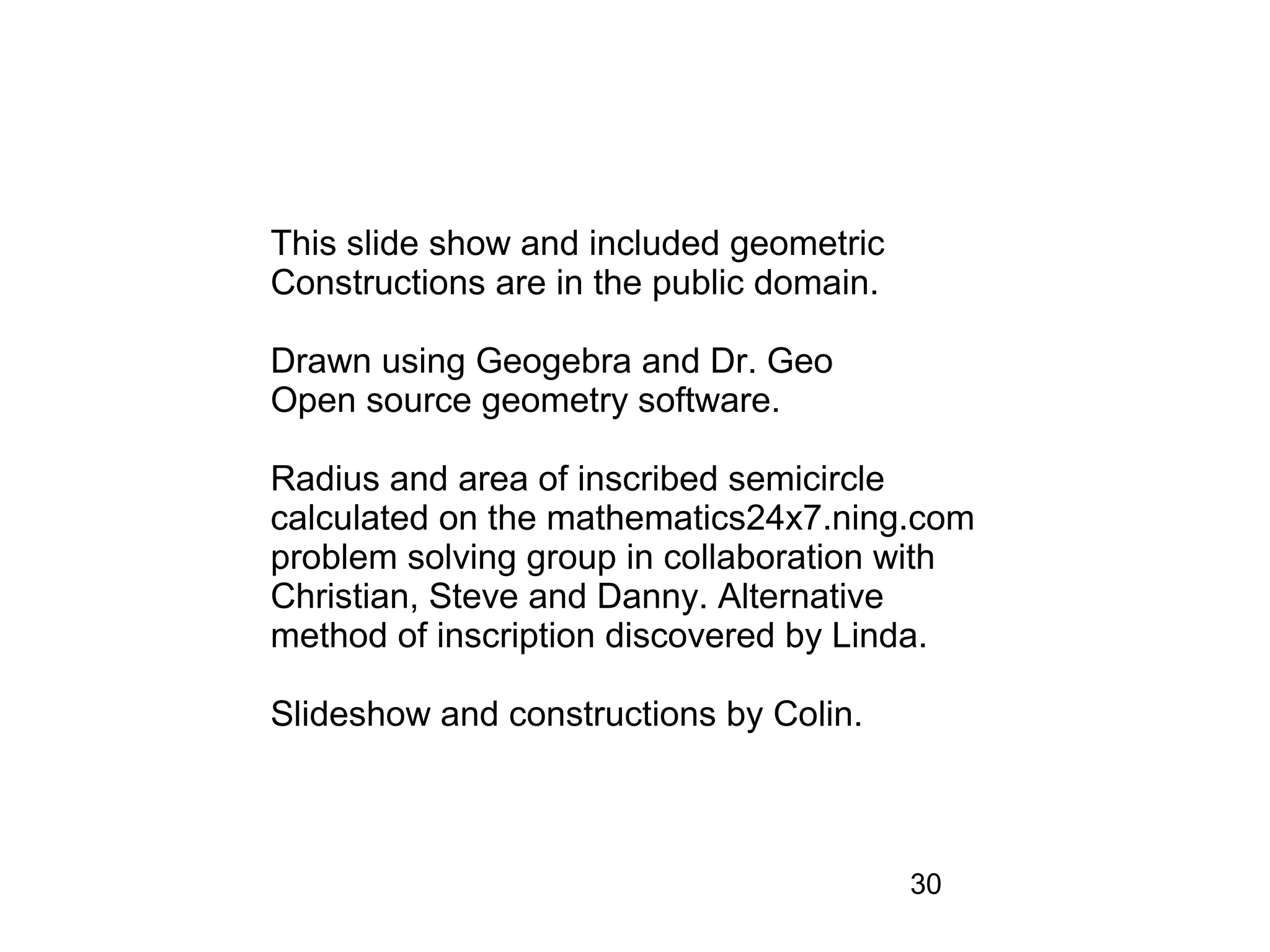 This slide show and included geometric
Constructions are in the public domain.

Drawn using Geogebra and Dr. Geo
Open source geometry software.

Radius and area of inscribed semicircle
calculated on the mathematics24x7.ning.com
problem solving group in collaboration with
Christian, Steve and Danny. Alternative
method of inscription discovered by Linda.

Slideshow and constructions by Colin.



                                          30
 