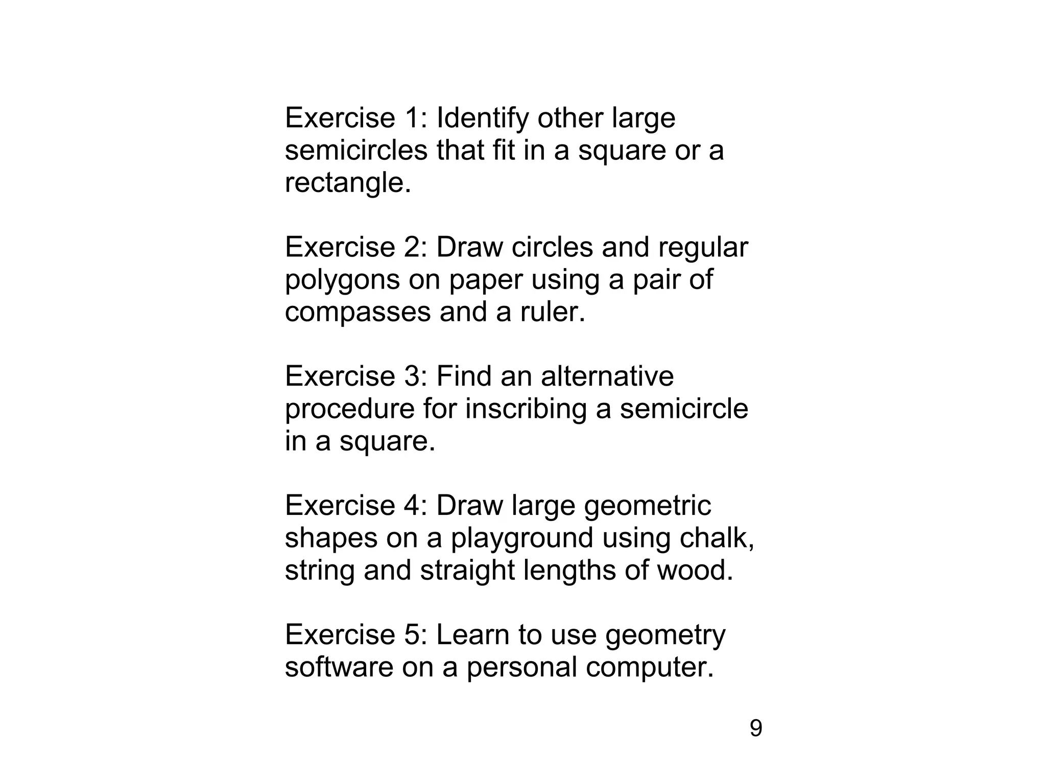 Exercise 1: Identify other large
semicircles that fit in a square or a
rectangle.

Exercise 2: Draw circles and regular
polygons on paper using a pair of
compasses and a ruler.

Exercise 3: Find an alternative
procedure for inscribing a semicircle
in a square.

Exercise 4: Draw large geometric
shapes on a playground using chalk,
string and straight lengths of wood.

Exercise 5: Learn to use geometry
software on a personal computer.

                                        9
 