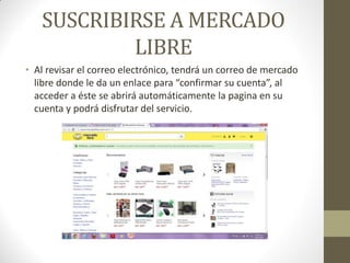 SUSCRIBIRSE A MERCADO
LIBRE
• Al revisar el correo electrónico, tendrá un correo de mercado
libre donde le da un enlace para “confirmar su cuenta”, al
acceder a éste se abrirá automáticamente la pagina en su
cuenta y podrá disfrutar del servicio.

 