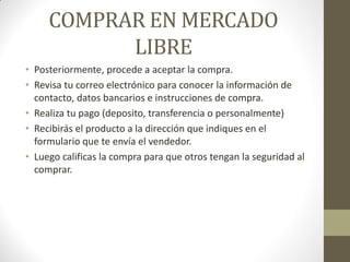 COMPRAR EN MERCADO
LIBRE
• Posteriormente, procede a aceptar la compra.
• Revisa tu correo electrónico para conocer la información de
contacto, datos bancarios e instrucciones de compra.
• Realiza tu pago (deposito, transferencia o personalmente)
• Recibirás el producto a la dirección que indiques en el
formulario que te envía el vendedor.
• Luego calificas la compra para que otros tengan la seguridad al
comprar.

 