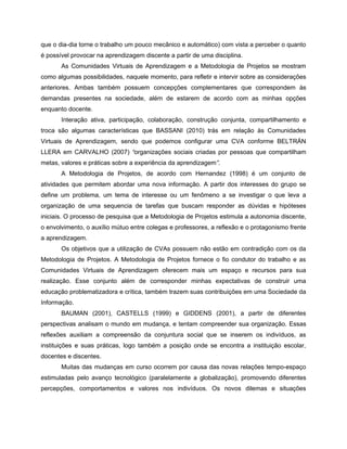 que o dia-dia torne o trabalho um pouco mecânico e automático) com vista a perceber o quanto
é possível provocar na aprendizagem discente a partir de uma disciplina.
       As Comunidades Virtuais de Aprendizagem e a Metodologia de Projetos se mostram
como algumas possibilidades, naquele momento, para refletir e intervir sobre as considerações
anteriores. Ambas também possuem concepções complementares que correspondem às
demandas presentes na sociedade, além de estarem de acordo com as minhas opções
enquanto docente.
       Interação ativa, participação, colaboração, construção conjunta, compartilhamento e
troca são algumas características que BASSANI (2010) trás em relação às Comunidades
Virtuais de Aprendizagem, sendo que podemos configurar uma CVA conforme BELTRÁN
LLERA em CARVALHO (2007) “organizações sociais criadas por pessoas que compartilham
metas, valores e práticas sobre a experiência da aprendizagem”.
       A Metodologia de Projetos, de acordo com Hernandez (1998) é um conjunto de
atividades que permitem abordar uma nova informação. A partir dos interesses do grupo se
define um problema, um tema de interesse ou um fenômeno a se investigar o que leva a
organização de uma sequencia de tarefas que buscam responder as dúvidas e hipóteses
iniciais. O processo de pesquisa que a Metodologia de Projetos estimula a autonomia discente,
o envolvimento, o auxílio mútuo entre colegas e professores, a reflexão e o protagonismo frente
a aprendizagem.
       Os objetivos que a utilização de CVAs possuem não estão em contradição com os da
Metodologia de Projetos. A Metodologia de Projetos fornece o fio condutor do trabalho e as
Comunidades Virtuais de Aprendizagem oferecem mais um espaço e recursos para sua
realização. Esse conjunto além de corresponder minhas expectativas de construir uma
educação problematizadora e crítica, também trazem suas contribuições em uma Sociedade da
Informação.
       BAUMAN (2001), CASTELLS (1999) e GIDDENS (2001), a partir de diferentes
perspectivas analisam o mundo em mudança, e tentam compreender sua organização. Essas
reflexões auxiliam a compreensão da conjuntura social que se inserem os indivíduos, as
instituições e suas práticas, logo também a posição onde se encontra a instituição escolar,
docentes e discentes.
       Muitas das mudanças em curso ocorrem por causa das novas relações tempo-espaço
estimuladas pelo avanço tecnológico (paralelamente a globalização), promovendo diferentes
percepções, comportamentos e valores nos indivíduos. Os novos dilemas e situações
 