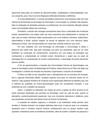 decorrente disso gera um contexto de descontinuidade, instabilidade e imprevisibilidade; vive-
se o presente, pois o futuro se torna frágil para definições fechadas e definitivas.
       O mundo globalizado e o avanço tecnológico proporciona uma presença cada vez mais
intensa de ferramentas da tecnologia da informação e comunicação no cotidiano das pessoas.
Seja na realização de atividades pessoais ou profissionais, há uma constante utilização desses
meios nas atividades diárias dos indivíduos.
       Entretanto, a escola não consegue acompanhar esse ritmo e velocidade das mudanças
sociais, apresentando uma lógica cada vez mais anacrônica aos adolescentes e crianças de
hoje; pois se esses indivíduos estão acostumados com uma dinâmica interativa, colaborativa,
hipermidiática e fluída, quando chegam na escola se deparam com uma estrutura rígida,
hierárquica e linear, não correspondendo em nada esse contexto dinâmico que vivem.
       Por isso, trabalhar com uma tecnologia da informação e comunicação é utilizar o
potencial que existe nela, seja pela motivação que gera nos estudantes, seja ser um meio
facilitador da construção do conhecimento, inserindo-a em uma lógica de atividades que
corresponde a complexidade do contexto social. Somando-se o papel que as aulas de
Sociologia têm na compreensão do mundo contemporâneo, a associação de tantos elementos
possuiu sentido.
       A fim de operacionalizar a inserção das Comunidades Virtuais de Aprendizagem nas
aulas de Sociologia a partir da Metodologia de Projetos, desenvolveu-se um Plano de Ação que
investigasse o contexto de inserção da proposta e organizasse o conjunto de atividades.
       O Plano de Ação se faz necessário para o planejamento de um processo de inovação,
isto é, segundo Hernandez (2000), “qualquer aspecto novo para um indivíduo dentro de um
sistema”, logo qualquer tentativa de mudança (uma organização diferente do trabalho) que visa
a melhoria da qualidade de ensino-aprendizagem pode ser considerada inovação, o que
pretendeu-se com o trabalho de pesquisa.
       Assim, o trabalho foi elaborado nos meses de junho a agosto de 2012 durante as 2h
horas semanais destinadas aos períodos de Sociologia, tanto em sala de aula, quanto no
laboratório, predominantemente presencial, mas com momentos totalmente à distância, junto
aos estudantes concluintes das Séries Finais do Ensino Fundamental.
       A proposta de trabalho organizou o conteúdo a ser trabalhado nesse período (eixo
temático é “Direitos Sociais”) em projetos definidos pela turma. A sala de aula e os conteúdos
esperados para o trimestre visaram fornecer embasamento para os grupos resolver suas
questões norteadoras sobre as temáticas escolhidas, além de auxiliar o trabalho de pesquisa e
 