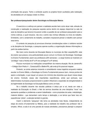 orientação dos grupos. Tanto o conteúdo quanto os projetos foram auxiliados pela realização
de atividades em um espaço criado no Orkut.


Ser professor/pesquisador de/em Sociologia na Educação Básica


       O exercício e o esforço em pensar a realidade escolar bem como atuar nela, através da
construção e realização da pesquisa exposta acima dentro do espaço disponível (a sala de
aula da disciplina que leciono) trouxeram então a questão de ser professor-pesquisador para a
minha vivência, a qual inclusive, não era o centro das minhas reflexões no início do trabalho.
Entretanto, com o andamento do trabalho, considero impossível pensar o trabalho sem pensar
essa tema.
       O contexto de pesquisa já provocava diversas considerações sobre o cotidiano escolar
e da disciplina de Sociologia, a pesquisa apenas auxiliou a organização dessas informações a
partir da análise teórica.
       Me insiro como docente da Educação Básica no município de São Leopoldo/RS, rede
de ensino que possuiu uma particularidade pouco comum no Ensino de Sociologia: Sociologia
no Ensino Fundamental, assim sou professora (20h semanais – a carga horária se mostrará um
“privilégio” mais a frente) de 6º a 9º ano (antigas 5º a 8º séries).
       Poucos municípios ou instituições compartilham da mesma situação: Rio de Janeiro/RJ
– Colégio Dom Pedro II -, Cariacica/ES e Belém/PA, até onde já foi possível mapear.
       Portanto, se ainda estamos iniciando e consolidando nossa trajetória enquanto matéria
escolar no Ensino Médio, a Sociologia no Ensino Fundamental possuiu bem, menos pontos de
apoio e orientação, o que requer um pouco (no mínimo) dos docentes que atuam nessa etapa
de ensino. Contudo, essas são importantes experiências, ainda que pontuais, que
determinados municípios proporcionaram e podem influenciar a expansão da obrigatoriedade e
da legitimidade da Sociologia na Educação Básica como um todo.
       Se o trabalho docente nas escolas públicas é árduo por si só, tendo em vista a
realidade da Educação no Brasil, o fato de sermos docentes de uma disciplina “nova” nos
apresenta questões e problemas a serem trabalhados - como propostas de aulas, metodologia,
material didático - que demandam certo tempo e dedicação, e se temos que fazer isso em
experiências “piloto”, a atenção também é grande.
       Inserir o elemento “pesquisa” não torna as atividades mais fáceis, independente da
etapa de ensino (Fundamental ou Médio), pois a realidade de trabalho dos professor não é
simples. Afinal, a aula é só uma parcela de nossas atividades, precisamos planejar e preparar
 