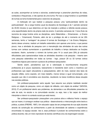 as aulas, acompanhar as turmas e aluno/as, avaliar/corrigir e preencher planinhas de notas,
conteúdos e frequencias, e não apenas de uma turma. Por isso a carga horária e a quantidade
de turmas se torna fundamental para o exercício de pesquisa.
       A instituição em que realizei a pesquisa possuiu uma “particularidade dentro da
particularidade”. Se a carga horária usual da disciplina de Sociologia é de 1 período semanal
de 45-50 minutos (o que determina um tipo de inserção e prática) a referida escola possuiu
uma especificidade dentro da própria rede de ensino: 2 períodos semanais de 1 hora (fruto da
isonomia de carga horária entre as disciplinas, salvo Matemática – 3h/semanais - e Ensino
Religioso – 1h/semanal). Portanto, além de ter o privilégio de até o momento só ter 20h
semanais, tenho a “vantagem” de possuir 6 turmas de Sociologia e 1 de Ensino Religioso;
dentro desse universo, realizei um trabalho sistemático com apenas uma turma, o que parece
pouco, mas a atividade de pesquisa com a manutenção das atividades de aula das outras
turmas com certeza aumentaram a quantidade de trabalho e tempo dedicados as funções
escolares. Assim, aumentar o número de turmas para 14 (o usual para 20h) já colocaria
dificuldades para operacionalizar todas as atividades docentes e de pesquisa - mesmo sem
uma pesquisa sistemática em todas as turmas - logo, possuir 28 ou 32 turmas coloca
impeditivos lógicos para exercer a postura de professor-pesquisador.
       Sendo assim, percebemos que se a valorização e reconhecimento enquanto
professores já é pouco expressiva, basicamente é inexistente (bem como o incentivo) por
profissionais que sejam educadores e pesquisadores; além do mais, exercer dois tipos de
atuação reflete, como exposto, em mais trabalho, menos tempo e igual remuneração, uma
equação que não é convidativa aos docentes, resultando na baixa incidência dessa atuação
nas escolas públicas.
       Um professor-pesquisador seria aquele “que assume sua própria realidade escolar
como um objeto de pesquisa, como um objeto de reflexão, com objeto de análise” (NOVOA,
2012). É um profissional atento aos problemas, às demandas e as dificuldades presentes na
sala de aula, na escola e na comunidade escolar; ou seja, isso o faz capaz de melhor
interpretar e intervir no contexto social que está imerso.
       Ser professor-pesquisador pressupõem uma postura ativa e reflexiva frente o espaço
que se insere, é conseguir analisar sua prática - desenvolvendo a interconecção entre teoria e
prática, a práxis (FREIRE, 1987). Um educador capaz de ser protagonista de sua ação docente
através da construção de conhecimento a partir da diversidade de saberes e experiências
encontradas no espaço escolar. Isto é, esse professor é produtor de conhecimentos sobre a
prática docente, não um mero reprodutor de teorias científicas e/ou da engrenagem escolar.
 