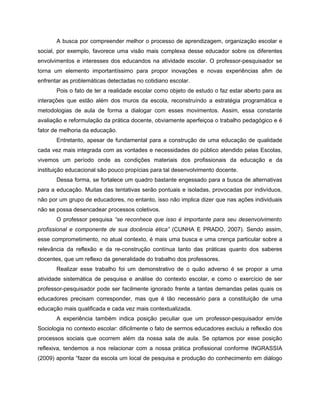 A busca por compreender melhor o processo de aprendizagem, organização escolar e
social, por exemplo, favorece uma visão mais complexa desse educador sobre os diferentes
envolvimentos e interesses dos educandos na atividade escolar. O professor-pesquisador se
torna um elemento importantíssimo para propor inovações e novas experiências afim de
enfrentar as problemáticas detectadas no cotidiano escolar.
       Pois o fato de ter a realidade escolar como objeto de estudo o faz estar aberto para as
interações que estão além dos muros da escola, reconstruíndo a estratégia programática e
metodologias de aula de forma a dialogar com esses movimentos. Assim, essa constante
avaliação e reformulação da prática docente, obviamente aperfeiçoa o trabalho pedagógico e é
fator de melhoria da educação.
       Entretanto, apesar de fundamental para a construção de uma educação de qualidade
cada vez mais integrada com as vontades e necessidades do público atendido pelas Escolas,
vivemos um período onde as condições materiais dos profissionais da educação e da
instituição educacional são pouco propícias para tal desenvolvimento docente.
       Dessa forma, se fortalece um quadro bastante engessado para a busca de alternativas
para a educação. Muitas das tentativas serão pontuais e isoladas, provocadas por indivíduos,
não por um grupo de educadores, no entanto, isso não implica dizer que nas ações individuais
não se possa desencadear processos coletivos.
       O professor pesquisa “se reconhece que isso é importante para seu desenvolvimento
profissional e componente de sua docência ética” (CUNHA E PRADO, 2007). Sendo assim,
esse comprometimento, no atual contexto, é mais uma busca e uma crença particular sobre a
relevância da reflexão e da re-construção contínua tanto das práticas quanto dos saberes
docentes, que um reflexo da generalidade do trabalho dos professores.
       Realizar esse trabalho foi um demonstrativo de o quão adverso é se propor a uma
atividade sistemática de pesquisa e análise do contexto escolar, e como o exercício de ser
professor-pesquisador pode ser facilmente ignorado frente a tantas demandas pelas quais os
educadores precisam corresponder, mas que é tão necessário para a constituição de uma
educação mais qualificada e cada vez mais contextualizada.
       A experiência também indica posição peculiar que um professor-pesquisador em/de
Sociologia no contexto escolar: dificilmente o fato de sermos educadores excluiu a reflexão dos
processos sociais que ocorrem além da nossa sala de aula. Se optamos por esse posição
reflexiva, tendemos a nos relacionar com a nossa prática profissional conforme INGRASSIA
(2009) aponta “fazer da escola um local de pesquisa e produção do conhecimento em diálogo
 