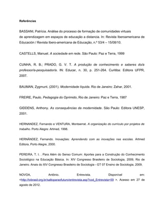 Referências


BASSANI, Patrícia. Análise do processo de formação de comunidades virtuais
de aprendizagem em espaços de educação a distancia. In: Revista Iberoamericana de
Educación / Revista Ibero-americana de Educação, n.º 53/4 – 15/08/10.


CASTELLS, Manuel. A sociedade em rede. São Paulo: Paz e Terra, 1999


CUNHA, R. B.; PRADO, G. V. T. A produção de conhecimento e saberes do/a
professor/a-pesquisador/a. IN: Educar, n. 30, p. 251-264. Curitiba: Editora UFPR,
2007.


BAUMAN, Zygmunt. (2001). Modernidade líquida. Rio de Janeiro: Zahar, 2001.


FREIRE, Paulo. Pedagogia do Oprimido, Rio de Janeiro: Paz e Terra, 1987


GIDDENS, Anthony. As consequências da modernidade. São Paulo: Editora UNESP,
2001.


HERNANDEZ, Fernando e VENTURA, Montserrat. A organização do currículo por projetos de
trabalho. Porto Alegre: Artmed, 1998.


HERNÁNDEZ, Fernando. Inovações: Aprendendo com as inovações nas escolas. Artmed
Editora, Porto Alegre, 2000.


PEREIRA, T. I. . Para Além do Senso Comum: Aportes para a Construção do Conhecimento
Sociológico na Educação Básica. In: XIV Congresso Brasileiro de Sociologia, 2009, Rio de
Janeiro. Anais do XIV Congresso Brasileiro de Sociologia - GT 07 Ensino de Sociologia, 2009.


NOVOA,                Antônio.            Entrevista.             Disponível             em:
<http://tvbrasil.org.br/saltoparaofuturo/entrevista.asp?cod_Entrevista=59 >. Acesso em 27 de
agosto de 2012.
 