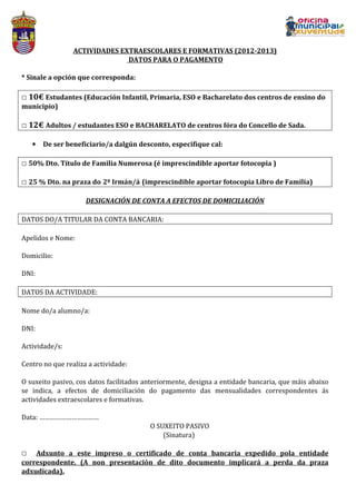 ACTIVIDADES EXTRAESCOLARES E FORMATIVAS (2012-2013)
                               DATOS PARA O PAGAMENTO

* Sinale a opción que corresponda:

□ 10€ Estudantes (Educación Infantil, Primaria, ESO e Bacharelato dos centros de ensino do
municipio)

□ 12€ Adultos / estudantes ESO e BACHARELATO de centros fóra do Concello de Sada.

    •   De ser beneficiario/a dalgún desconto, especifique cal:

□ 50% Dto. Título de Familia Numerosa (é imprescindible aportar fotocopia )

□ 25 % Dto. na praza do 2º Irmán/á (imprescindible aportar fotocopia Libro de Familia)

                     DESIGNACIÓN DE CONTA A EFECTOS DE DOMICILIACIÓN

DATOS DO/A TITULAR DA CONTA BANCARIA:

Apelidos e Nome:

Domicilio:

DNI:

DATOS DA ACTIVIDADE:

Nome do/a alumno/a:

DNI:

Actividade/s:

Centro no que realiza a actividade:

O suxeito pasivo, cos datos facilitados anteriormente, designa a entidade bancaria, que máis abaixo
se indica, a efectos de domiciliación do pagamento das mensualidades correspondentes ás
actividades extraescolares e formativas.

Data: ……………………………
                                         O SUXEITO PASIVO
                                             (Sinatura)

□   Adxunto a este impreso o certificado de conta bancaria expedido pola entidade
correspondente. (A non presentación de dito documento implicará a perda da praza
adxudicada).
 