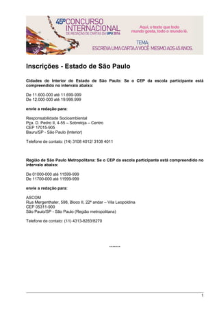 1
Inscrições - Estado de São Paulo
Cidades do Interior do Estado de São Paulo: Se o CEP da escola participante está
compreendido no intervalo abaixo:
De 11.600-000 até 11.699-999
De 12.000-000 até 19.999.999
envie a redação para:
Responsabilidade Socioambiental
Pça. D. Pedro II, 4-55 – Sobreloja – Centro
CEP 17015-905
Bauru/SP - São Paulo (Interior)
Telefone de contato: (14) 3108 4012/ 3108 4011
Região de São Paulo Metropolitana: Se o CEP da escola participante está compreendido no
intervalo abaixo:
De 01000-000 até 11599-999
De 11700-000 até 11999-999
envie a redação para:
ASCOM
Rua Mergenthaler, 598, Bloco II, 22º andar – Vila Leopoldina
CEP 05311-900
São Paulo/SP - São Paulo (Região metropolitana)
Telefone de contato: (11) 4313-8283/8270
*******
 