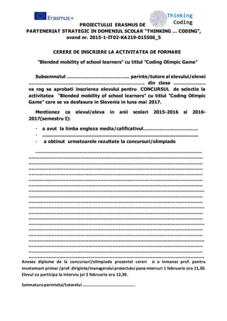 PROIECTULUI ERASMUS DE
PARTENERIAT STRATEGIC IN DOMENIUL SCOLAR “THINKING … CODING”,
avand nr. 2015-1-IT02-KA219-015506_5
CERERE DE INSCRIERE LA ACTIVITATEA DE FORMARE
"Blended mobility of school learners" cu titlul "Coding Olimpic Game"
Subsemnatul ………………………………….. parinte/tutore al elevului/elevei
…………………………………………………………………. din clasa …………………
va rog sa aprobati inscrierea elevului pentru CONCURSUL de selectie la
activitatea "Blended mobility of school learners" cu titlul "Coding Olimpic
Game" care se va desfasura in Slovenia in luna mai 2017.
Mentionez ca elevul/eleva in anii scolari 2015-2016 si 2016-
2017(semestru I):
- a avut la limba engleza media/calificativul………………………………
- .............................................................................................................
- a obtinut urmatoarele rezultate la concursuri/olimpiade
……………………………………………………………………………………………….
……………………………………………………………………………………………………
……………………………………………………………………………………………………
……………………………………………………………………………………………………
……………………………………………………………………………………………………
……………………………………………………………………………………………………
……………………………………………………………………………………………………
…………………………………………………………………………………………………….
……………………………………………………………………………………………………
……………………………………………………………………………………………………
…………………………………………………………………………………………………….
……………………………………………………………………………………………………
……………………………………………………………………………………………………
…………………………………………………………………………………………………….
……………………………………………………………………………………………………
……………………………………………………………………………………………………
…………………………………………………………………………………………………….
……………………………………………………………………………………………………
……………………………………………………………………………………………………
…………………………………………………………………………………………………….
Anexez diplome de la concursuri/olimpiade prezentei cereri si o inmanez prof. pentru
invatamant primar /prof. diriginte/managerului proiectului pana miercuri 1 februarie ora 11,30.
Elevul va participa la interviu joi 2 februarie ora 12,30.
Semnatura parintelui/tutorelui …………………………………………..
 