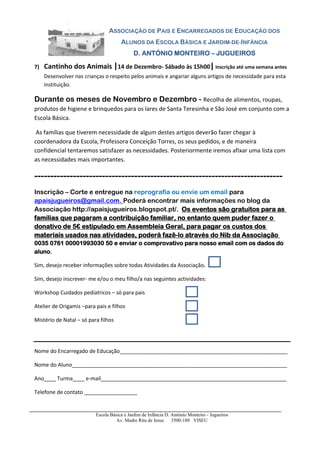 ASSOCIAÇÃO DE PAIS E ENCARREGADOS DE EDUCAÇÃO DOS
ALUNOS DA ESCOLA BÁSICA E JARDIM-DE-INFÂNCIA
D. ANTÓNIO MONTEIRO – JUGUEIROS
7)

Cantinho dos Animais |14 de Dezembro- Sábado às 15h00| Inscrição até uma semana antes
Desenvolver nas crianças o respeito pelos animais e angariar alguns artigos de necessidade para esta
instituição.

Durante os meses de Novembro e Dezembro - Recolha de alimentos, roupas,
produtos de higiene e brinquedos para os lares de Santa Teresinha e São José em conjunto com a
Escola Básica.
As famílias que tiverem necessidade de algum destes artigos deverão fazer chegar à
coordenadora da Escola, Professora Conceição Torres, os seus pedidos, e de maneira
confidencial tentaremos satisfazer as necessidades. Posteriormente iremos afixar uma lista com
as necessidades mais importantes.

----------------------------------------------------------------------------Inscrição – Corte e entregue na reprografia ou envie um email para
apaisjugueiros@gmail.com. Poderá encontrar mais informações no blog da
Associação http://apaisjugueiros.blogspot.pt/. Os eventos são gratuitos para as
famílias que pagaram a contribuição familiar, no entanto quem puder fazer o
donativo de 5€ estipulado em Assembleia Geral, para pagar os custos dos
materiais usados nas atividades, poderá fazê-lo através do Nib da Associação
0035 0761 00001993030 50 e enviar o comprovativo para nosso email com os dados do
aluno.
Sim, desejo receber informações sobre todas Atividades da Associação.
Sim, desejo inscrever- me e/ou o meu filho/a nas seguintes actividades:
Workshop Cuidados pediatricos – só para pais
Atelier de Origamis –para pais e filhos
Mistério de Natal – só para filhos

Nome do Encarregado de Educação_________________________________________________________
Nome do Aluno_________________________________________________________________________
Ano____ Turma____ e-mail_______________________________________________________________
Telefone de contato __________________

Escola Básica e Jardim de Infância D. António Monteiro - Jugueiros
Av. Madre Rita de Jesus 3500-180 VISEU

 