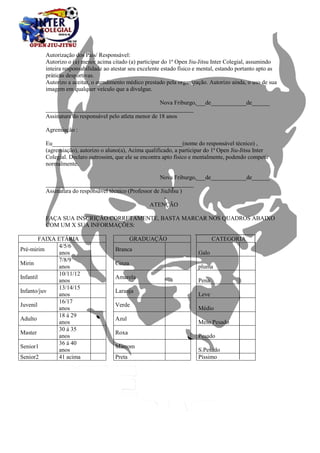 Autorização dos Pais/ Responsável: 
Autorizo o (a) menor acima citado (a) participar do 1ª Open Jiu-Jitsu Inter Colegial, assumindo 
inteira responsabilidade ao atestar seu excelente estado físico e mental, estando portanto apto as 
práticas desportivas. 
Autorizo a aceitar, o atendimento médico prestado pela organização. Autorizo ainda, o uso de sua 
imagem em qualquer veículo que a divulgue. 
Nova Friburgo,___de____________de______ 
__________________________________________________ 
Assinatura do responsável pelo atleta menor de 18 anos 
Agremiação : 
Eu____________________________________________(nome do responsável técnico) , 
(agremiação), autorizo o aluno(a), Acima qualificado, a participar do 1ª Open Jiu-Jitsu Inter 
Colegial. Declaro outrossim, que ele se encontra apto físico e mentalmente, podendo competir 
normalmente. 
Nova Friburgo,___de____________de______ 
__________________________________________________ 
Assinatura do responsável técnico (Professor de JiuJitsu ) 
ATENÇÃO 
FAÇA SUA INSCRIÇÃO CORRETAMENTE, BASTA MARCAR NOS QUADROS ABAIXO 
COM UM X SUA INFORMAÇÕES: 
FAIXA ETÁRIA 
GRADUAÇÃO 
CATEGORIA 
Pré-mirim 
4/5/6 
anos 
Branca 
Galo 
Mirin 
7/8/9 
anos 
Cinza 
pluma 
Infantil 
10/11/12 
anos 
Amarela 
Pena 
Infanto/juv 
13/14/15 
anos 
Laranja 
Leve 
Juvenil 
16/17 
anos 
Verde 
Médio 
Adulto 
18 á 29 
anos 
Azul 
Meio Pesado 
Master 
30 á 35 
anos 
Roxa 
Pesado 
Senior1 
36 á 40 
anos 
Marrom 
S.Pesado 
Senior2 41 acima 
Preta 
Píssimo 
