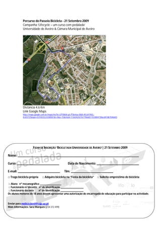 Percurso do Passeio Bicicleta - 21 Setembro 2009
            Campanha ‘Lifecycle – um curso com pedalada’
            Universidade de Aveiro & Câmara Municipal de Aveiro




            Distância 4,6 Km
            Link Google Maps
            http://maps.google.com.br/maps/ms?ie=UTF8&hl=pt-PT&msa=0&ll=40.641963,-
            8.655725&spn=0.018333,0.038581&t=h&z=15&msid=113634242761796665110.0004738acd47db704b603




                     FICHA DE INSCRIÇÃO ‘BICICLETADA UNIVERSIDADE DE AVEIRO’| 21 SETEMBRO 2009

Nome: ___________________________________________________________________________

Curso: __________________________                     Data de Nascimento: __________________________

E-mail: __________________________                Tlm: __________________________
□ Trago bicicleta própria     □ Adquiro bicicleta na “Festa da bicicleta”        □ Solicito empréstimo de bicicleta

□ Aluno nº mecanográfico ________________
□ Funcionário n/ docente nº de identificação _________________
□ Funcionário docente    nº de identificação _________________
Os alunos menores de 18 anos devem apresentar uma autorização do encarregado de educação para participar na actividade.


Enviar para mobiciclavel@csjp.ua.pt
Mais informações: Sara Marques (234 372 499)
 