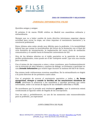 ÁREA DE COORDINACIÓN Y RELACIONES

JORNADA INFORMATIVA FILSE
Queridos amigos y amigas:
El próximo 8 de marzo FILSE celebra en Madrid sus asambleas ordinaria y
extraordinaria.

Inscrita en la Sección Segunda del Registro Nacional de Asociaciones, Nº F-2207, C.I.F. G-62720719

Siempre que va a haber cambio de junta directiva intentamos organizar alguna
actividad para cerrar la etapa, así como impulsar el movimiento asociativo y la
conciencia profesional.
Estos últimos años están siendo muy difíciles para la profesión. A la inestabilidad
laboral hay que sumar la incertidumbre del futuro de la formación con el final del
ciclo formativo de interpretación, la implantación del nuevo título de mediación
comunicativa y el cambio hacia la formación universitaria de ILS.
Otro de los debates abiertos en el tejido asociativo es la aparición de nuevos
perfiles profesionales, como puede ser el del “intérprete sordo”, que aún nos resulta
poco conocido.
Con el ánimo de dar respuesta a estas y otras cuestiones, pero fundamentalmente
con la intención de abrir debates y caminos de diálogo, os invitamos a participar en
una Jornada Informativa que tendrá lugar durante la mañana del día 8 de marzo.
Esa misma tarde celebraremos nuestras asambleas. En la extraordinaria se elegirá
a la junta directiva de los próximos cuatro años.
Con el propósito de acercar el movimiento asociativo a todos, y de forma
excepcional, siempre y cuando lo decidan así las asociaciones miembros de
FILSE, abriremos la asistencia a las asambleas a aquellas personas que estéis
interesadas, seáis o no socias de alguna de las entidades adheridas a FILSE.
Os recordamos que la jornada será totalmente gratuita y que la asistencia estará
condicionada al riguroso orden de llegada de las inscripciones.
Una vez más y, probablemente, en uno de los momentos más transcendentales
para la profesión, ¡os esperamos!

JUNTA DIRECTIVA DE FILSE

Móvil: 695462757 y 695462761 Web: www.filse.org E-mail: filse@filse.org FILSE
@FILSE_ils_gi www.facebook.com/FILSE.org

 