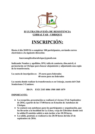  
II ULTRATRAVESÍA DE RESISTENCIA  
GIBRALTAR ­ UBRIQUE 
 
INSCRIPCIÓN: 
 
  
Hasta el día 20/09/16 o completar 100 participantes, enviando correo 
electrónico a la siguiente dirección: 
   
              huercanogibraltarubrique@gmail.com 
 
Indicando Nombre y apellidos, DNI, talla de camiseta, tfno.móvil, si 
pernoctarán en Ubrique para buscar alojamiento y adjuntando una copia 
de la transferencia. 
 
La cuota de inscripción es:   35 euros para federados 
                                                40 euros para no federados  
 
La cuenta donde realizar la transferencia es en Unicaja, cuenta del Club 
Senderismo 3 Caminos: 
 
                           IBAN:    ES21 2103 4086 1500 1005 1079  
 
IMPORTANTE: 
 
● La recepción, presentación se realizará el viernes 23 de Septiembre 
de 2016, a partir de las 17:00 horas en Estación de Autobuses de 
Ubrique. 
● Se contará con autobuses para los participantes y organización, que 
los llevarán a la localidad de La Línea, verja de Gibraltar donde está 
la salida.El autobús saldrá a más tardar a las 18:30 horas. 
● La salida, puntual, se realizará a las 20:30 horas del día 23 de 
septiembre de 2016. 
 