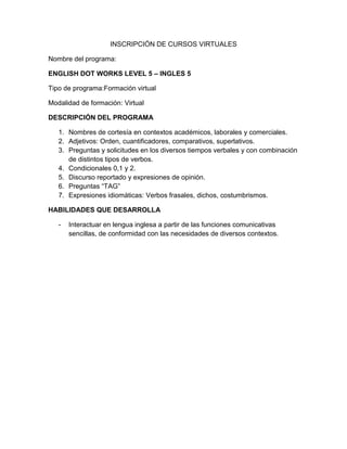 INSCRIPCIÓN DE CURSOS VIRTUALES
Nombre del programa:
ENGLISH DOT WORKS LEVEL 5 – INGLES 5
Tipo de programa:Formación virtual
Modalidad de formación: Virtual
DESCRIPCIÓN DEL PROGRAMA
1. Nombres de cortesía en contextos académicos, laborales y comerciales.
2. Adjetivos: Orden, cuantificadores, comparativos, superlativos.
3. Preguntas y solicitudes en los diversos tiempos verbales y con combinación
de distintos tipos de verbos.
4. Condicionales 0,1 y 2.
5. Discurso reportado y expresiones de opinión.
6. Preguntas “TAG”
7. Expresiones idiomáticas: Verbos frasales, dichos, costumbrismos.
HABILIDADES QUE DESARROLLA
-

Interactuar en lengua inglesa a partir de las funciones comunicativas
sencillas, de conformidad con las necesidades de diversos contextos.

 