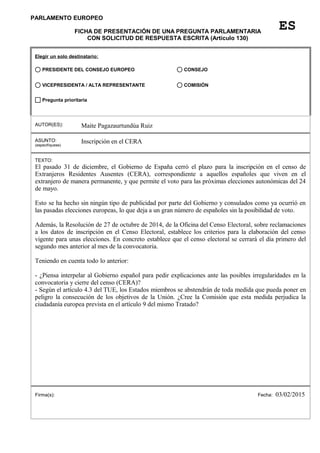 PARLAMENTO EUROPEO
FICHA DE PRESENTACIÓN DE UNA PREGUNTA PARLAMENTARIA
CON SOLICITUD DE RESPUESTA ESCRITA (Artículo 130)
Elegir un solo destinatario:
AUTOR(ES): Maite Pagazaurtundúa Ruiz
ASUNTO:
(especifíquese)
Inscripción en el CERA
TEXTO:
El pasado 31 de diciembre, el Gobierno de España cerró el plazo para la inscripción en el censo de
Extranjeros Residentes Ausentes (CERA), correspondiente a aquellos españoles que viven en el
extranjero de manera permanente, y que permite el voto para las próximas elecciones autonómicas del 24
de mayo.
Esto se ha hecho sin ningún tipo de publicidad por parte del Gobierno y consulados como ya ocurrió en
las pasadas elecciones europeas, lo que deja a un gran número de españoles sin la posibilidad de voto.
Además, la Resolución de 27 de octubre de 2014, de la Oficina del Censo Electoral, sobre reclamaciones
a los datos de inscripción en el Censo Electoral, establece los criterios para la elaboración del censo
vigente para unas elecciones. En concreto establece que el censo electoral se cerrará el día primero del
segundo mes anterior al mes de la convocatoria.
Teniendo en cuenta todo lo anterior:
- ¿Piensa interpelar al Gobierno español para pedir explicaciones ante las posibles irregularidades en la
convocatoria y cierre del censo (CERA)?
- Según el artículo 4.3 del TUE, los Estados miembros se abstendrán de toda medida que pueda poner en
peligro la consecución de los objetivos de la Unión. ¿Cree la Comisión que esta medida perjudica la
ciudadanía europea prevista en el artículo 9 del mismo Tratado?
Firma(s): Fecha: 03/02/2015
ES
Pregunta prioritaria
COMISIÓNVICEPRESIDENTA / ALTA REPRESENTANTE
CONSEJOPRESIDENTE DEL CONSEJO EUROPEO
 