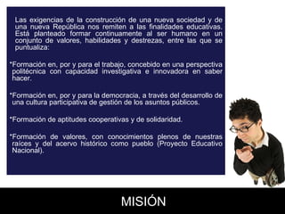 Las exigencias de la construcción de una nueva sociedad y de una nueva República nos remiten a las finalidades educativas. Está planteado formar continuamente al ser humano en un conjunto de valores, habilidades y destrezas, entre las que se puntualiza:  *Formación en, por y para el trabajo, concebido en una perspectiva politécnica con capacidad investigativa e innovadora en saber hacer.  *Formación en, por y para la democracia, a través del desarrollo de una cultura participativa de gestión de los asuntos públicos.  *Formación de aptitudes cooperativas y de solidaridad.  *Formación de valores, con conocimientos plenos de nuestras raíces y del acervo histórico como pueblo (Proyecto Educativo Nacional).  MISIÓN 